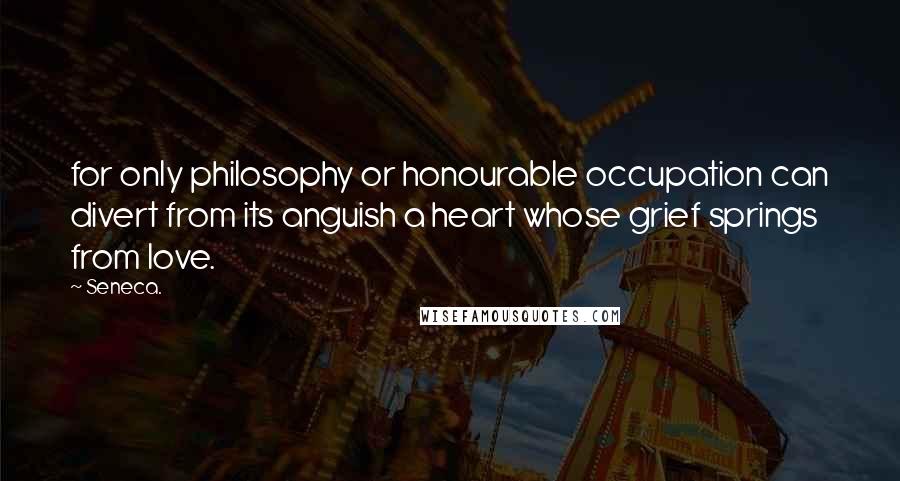 Seneca. Quotes: for only philosophy or honourable occupation can divert from its anguish a heart whose grief springs from love.