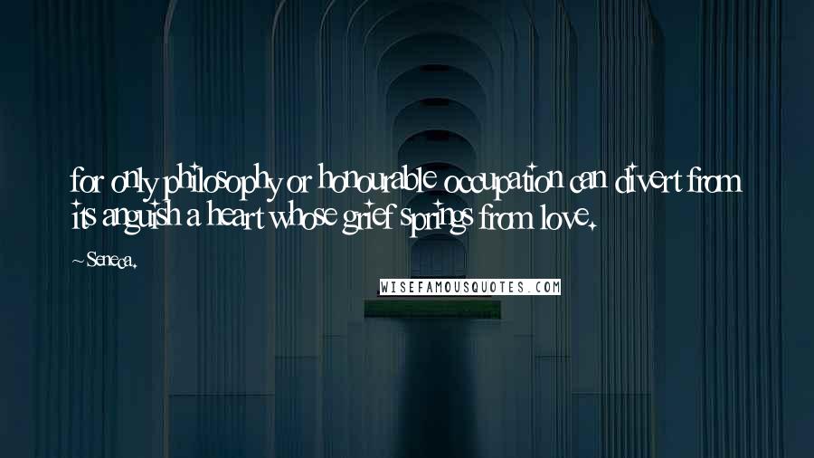 Seneca. Quotes: for only philosophy or honourable occupation can divert from its anguish a heart whose grief springs from love.