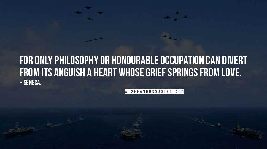 Seneca. Quotes: for only philosophy or honourable occupation can divert from its anguish a heart whose grief springs from love.