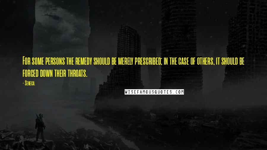 Seneca. Quotes: For some persons the remedy should be merely prescribed; in the case of others, it should be forced down their throats.