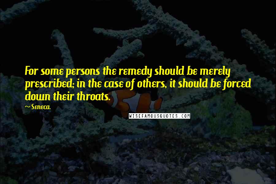 Seneca. Quotes: For some persons the remedy should be merely prescribed; in the case of others, it should be forced down their throats.