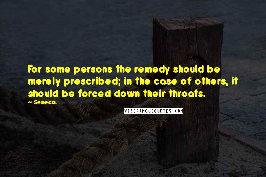 Seneca. Quotes: For some persons the remedy should be merely prescribed; in the case of others, it should be forced down their throats.