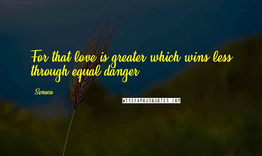 Seneca. Quotes: For that love is greater which wins less through equal danger.