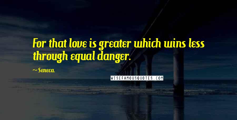 Seneca. Quotes: For that love is greater which wins less through equal danger.