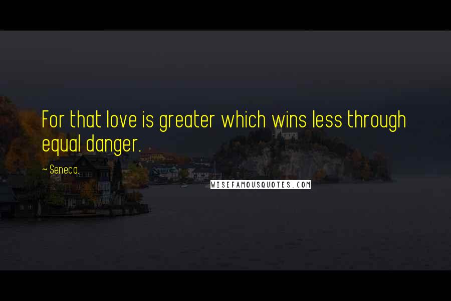 Seneca. Quotes: For that love is greater which wins less through equal danger.