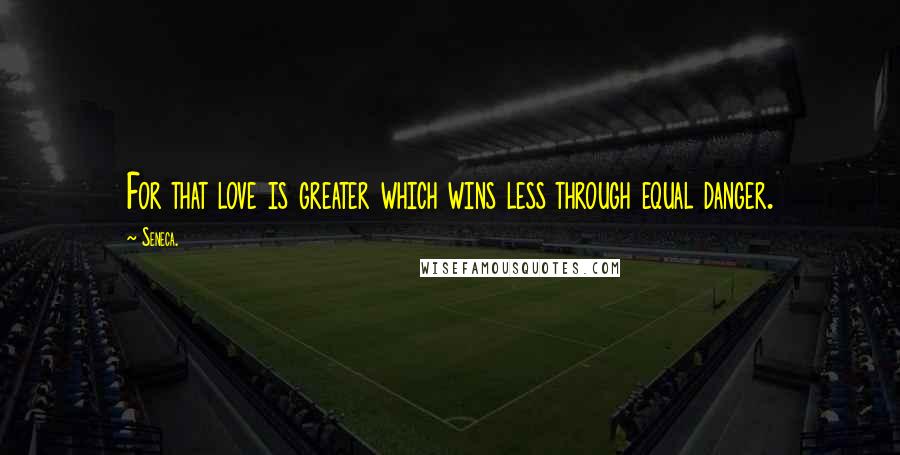 Seneca. Quotes: For that love is greater which wins less through equal danger.