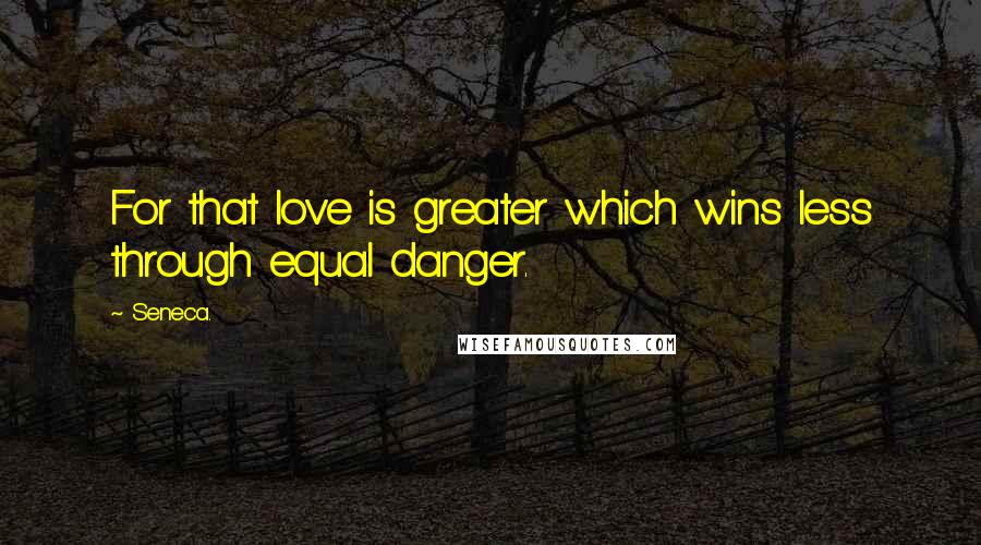 Seneca. Quotes: For that love is greater which wins less through equal danger.