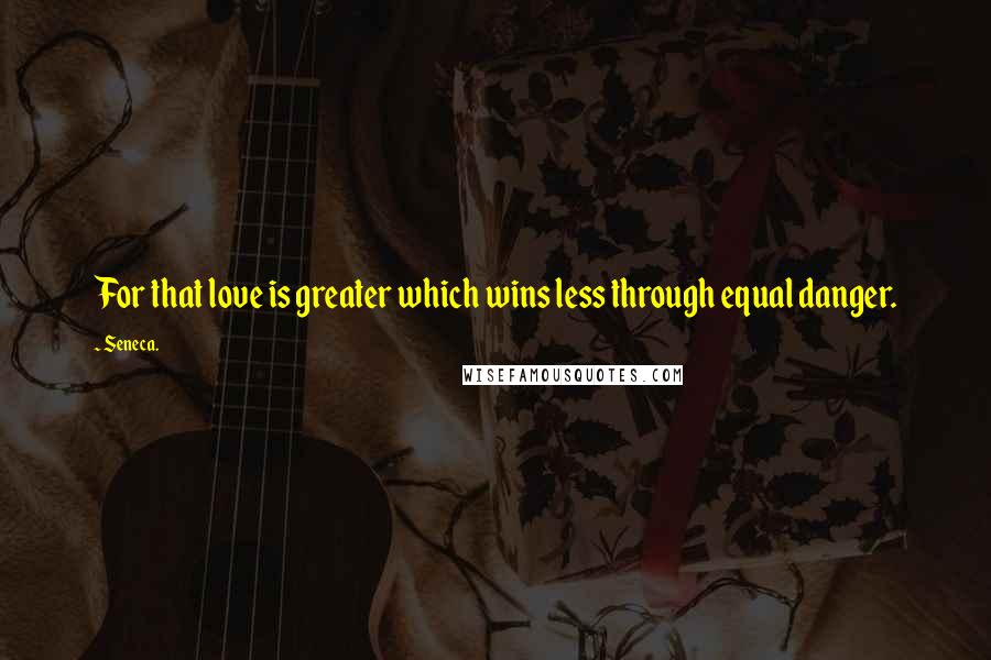 Seneca. Quotes: For that love is greater which wins less through equal danger.