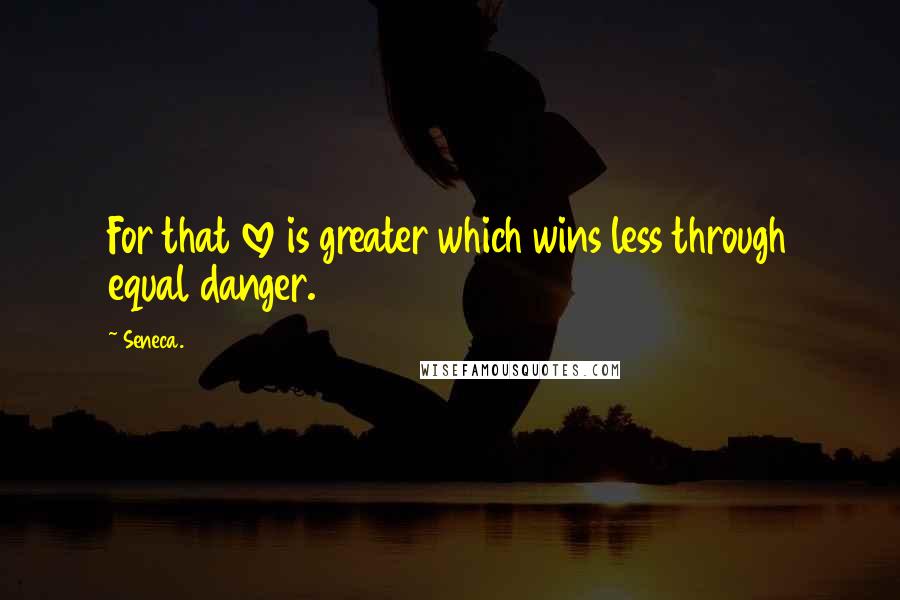 Seneca. Quotes: For that love is greater which wins less through equal danger.