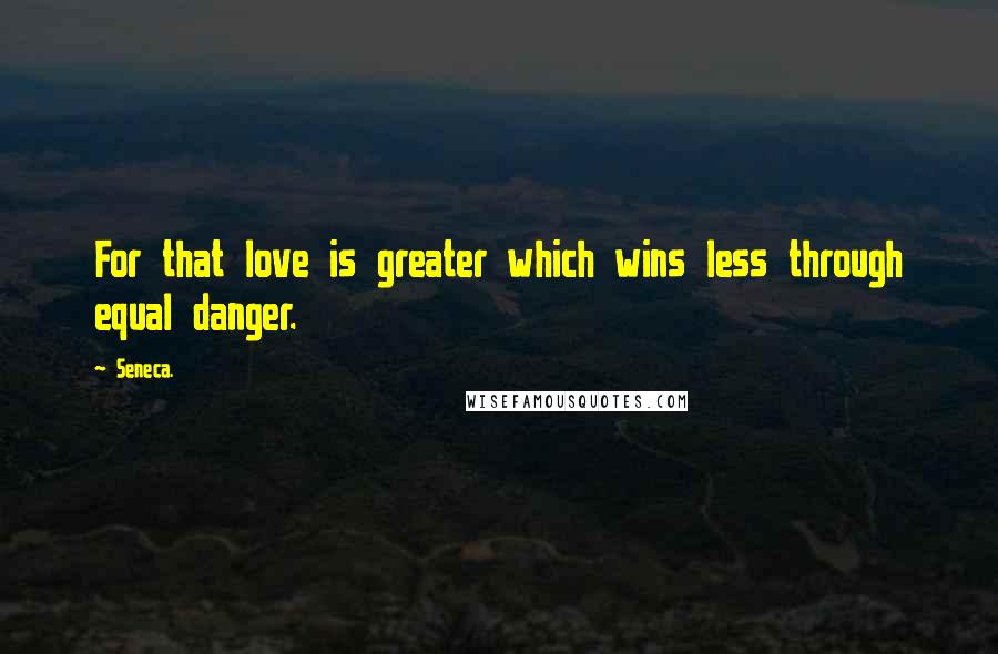 Seneca. Quotes: For that love is greater which wins less through equal danger.