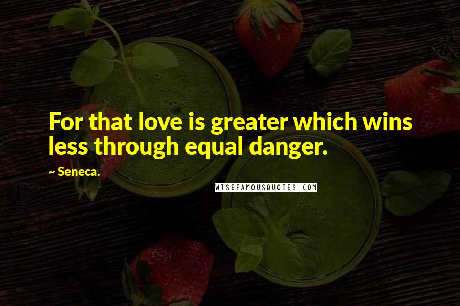 Seneca. Quotes: For that love is greater which wins less through equal danger.