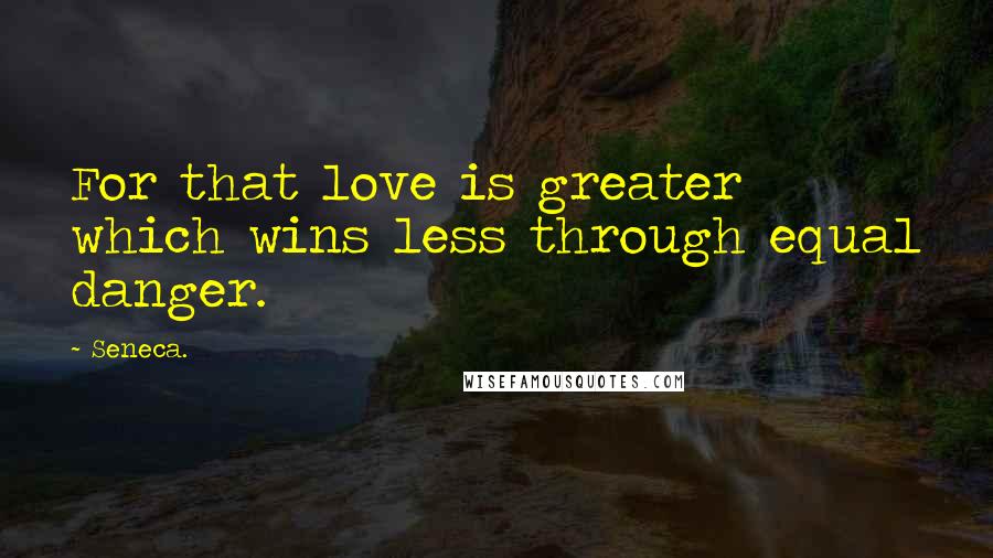 Seneca. Quotes: For that love is greater which wins less through equal danger.