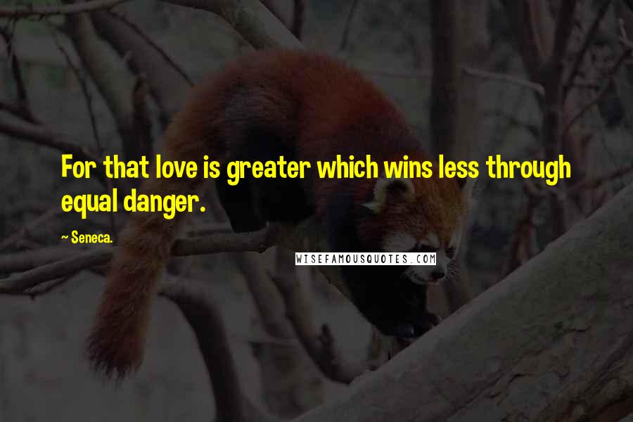 Seneca. Quotes: For that love is greater which wins less through equal danger.