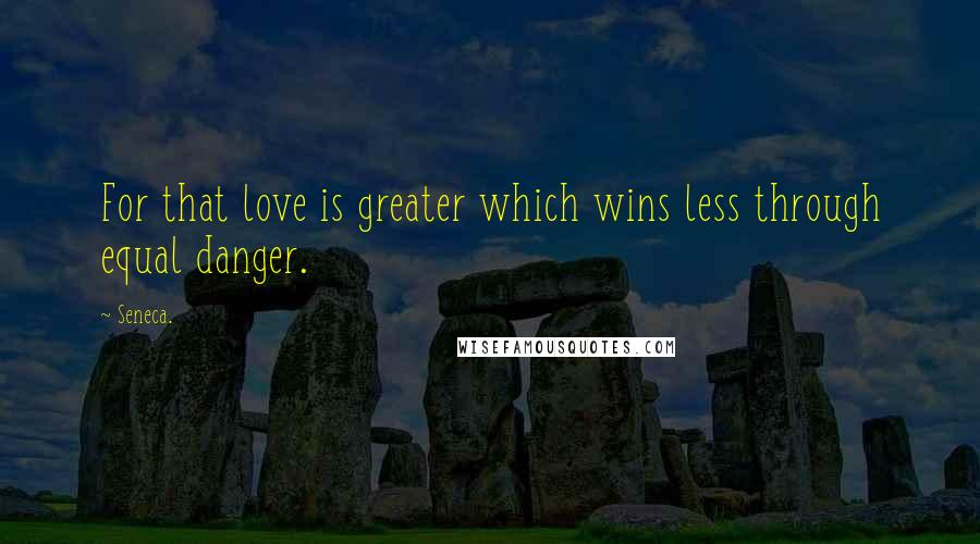 Seneca. Quotes: For that love is greater which wins less through equal danger.