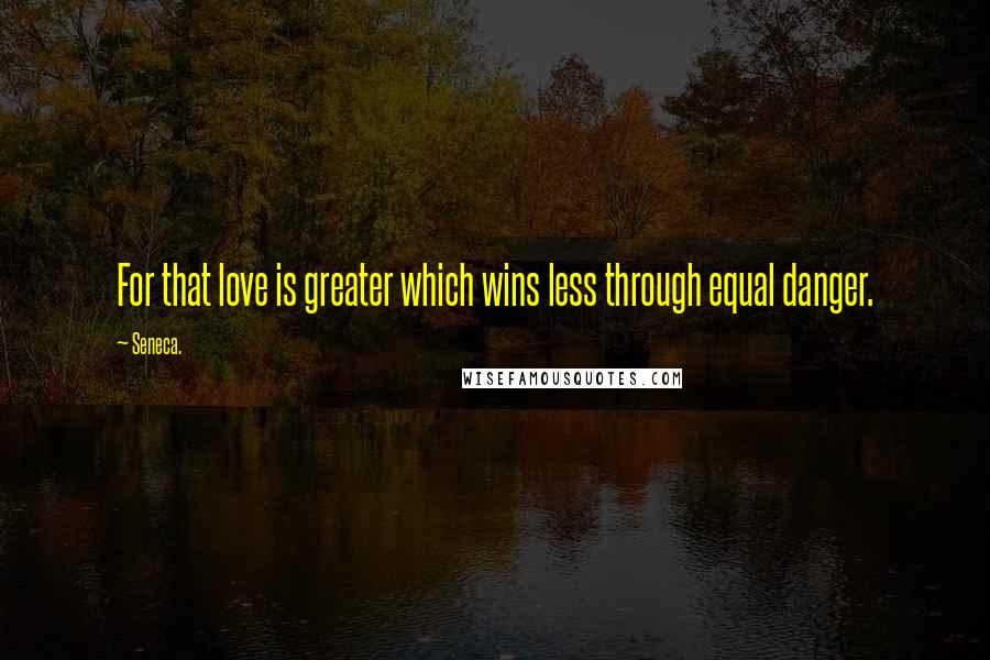 Seneca. Quotes: For that love is greater which wins less through equal danger.