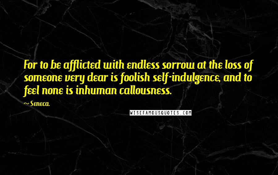 Seneca. Quotes: For to be afflicted with endless sorrow at the loss of someone very dear is foolish self-indulgence, and to feel none is inhuman callousness.