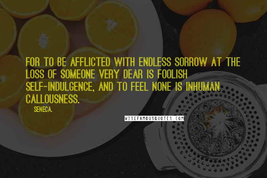 Seneca. Quotes: For to be afflicted with endless sorrow at the loss of someone very dear is foolish self-indulgence, and to feel none is inhuman callousness.