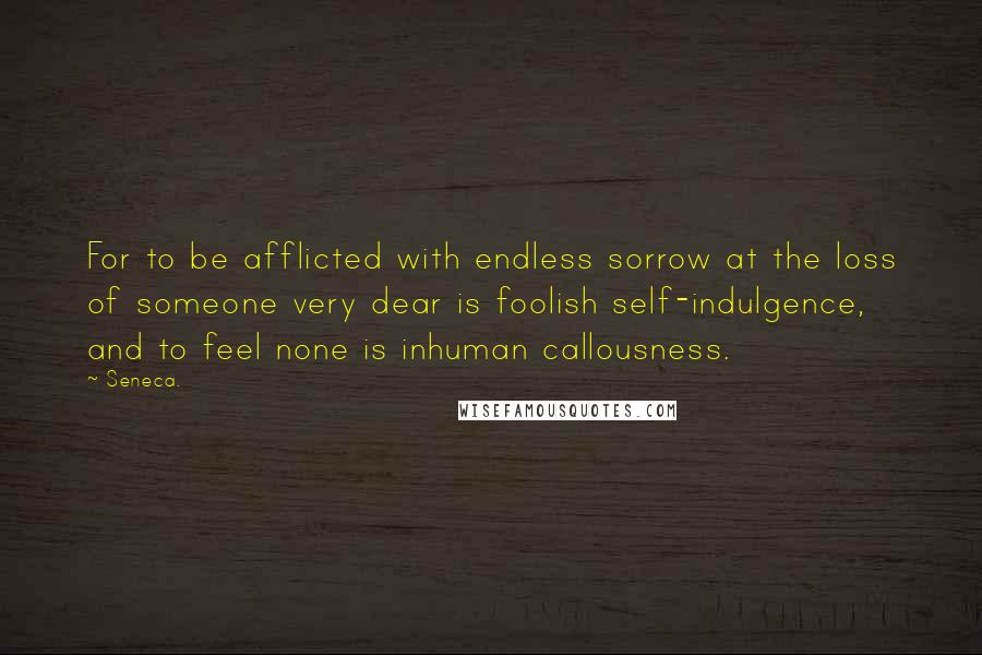 Seneca. Quotes: For to be afflicted with endless sorrow at the loss of someone very dear is foolish self-indulgence, and to feel none is inhuman callousness.