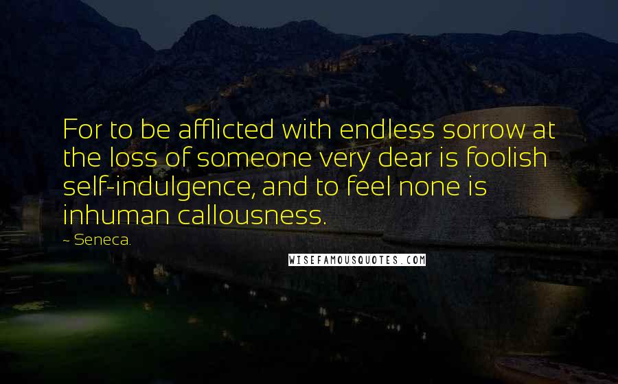 Seneca. Quotes: For to be afflicted with endless sorrow at the loss of someone very dear is foolish self-indulgence, and to feel none is inhuman callousness.