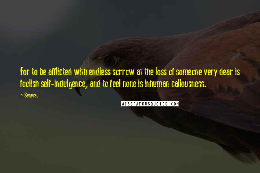 Seneca. Quotes: For to be afflicted with endless sorrow at the loss of someone very dear is foolish self-indulgence, and to feel none is inhuman callousness.