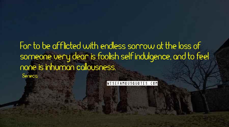 Seneca. Quotes: For to be afflicted with endless sorrow at the loss of someone very dear is foolish self-indulgence, and to feel none is inhuman callousness.