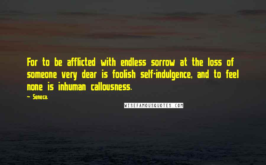 Seneca. Quotes: For to be afflicted with endless sorrow at the loss of someone very dear is foolish self-indulgence, and to feel none is inhuman callousness.