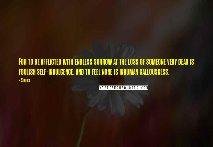 Seneca. Quotes: For to be afflicted with endless sorrow at the loss of someone very dear is foolish self-indulgence, and to feel none is inhuman callousness.