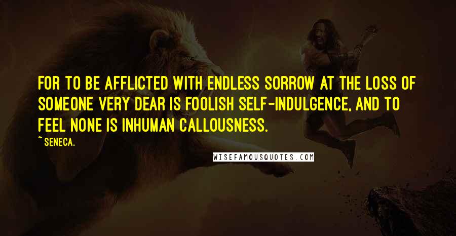 Seneca. Quotes: For to be afflicted with endless sorrow at the loss of someone very dear is foolish self-indulgence, and to feel none is inhuman callousness.