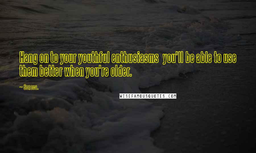 Seneca. Quotes: Hang on to your youthful enthusiasms you'll be able to use them better when you're older.