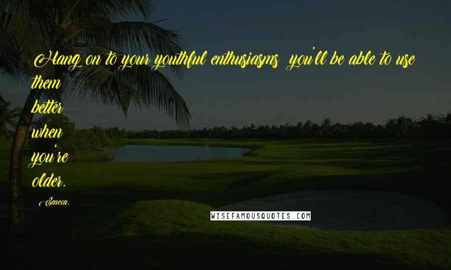 Seneca. Quotes: Hang on to your youthful enthusiasms you'll be able to use them better when you're older.