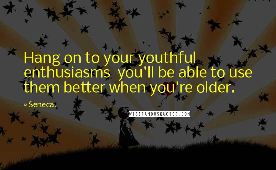 Seneca. Quotes: Hang on to your youthful enthusiasms you'll be able to use them better when you're older.