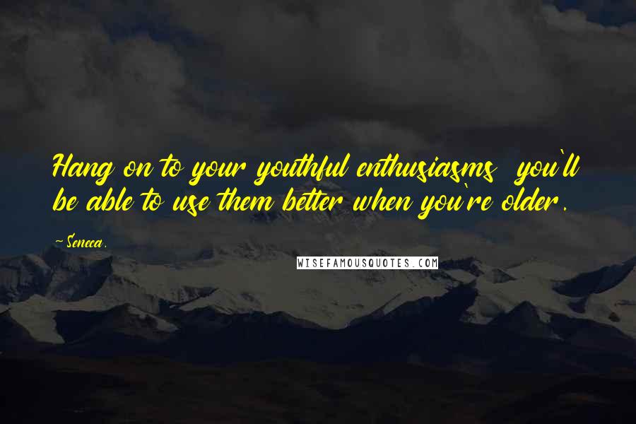 Seneca. Quotes: Hang on to your youthful enthusiasms you'll be able to use them better when you're older.