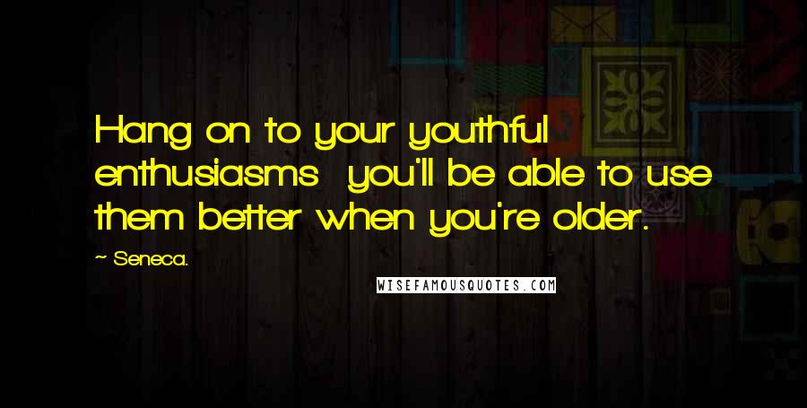 Seneca. Quotes: Hang on to your youthful enthusiasms you'll be able to use them better when you're older.