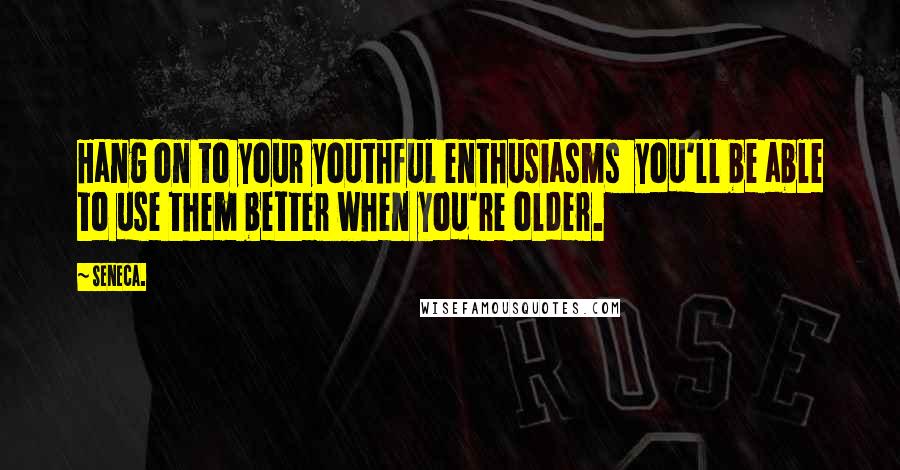 Seneca. Quotes: Hang on to your youthful enthusiasms you'll be able to use them better when you're older.