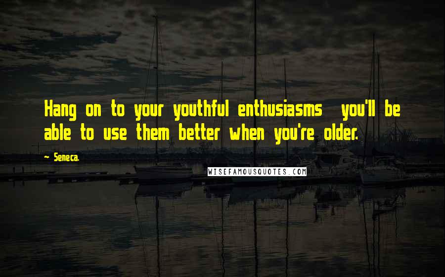 Seneca. Quotes: Hang on to your youthful enthusiasms you'll be able to use them better when you're older.