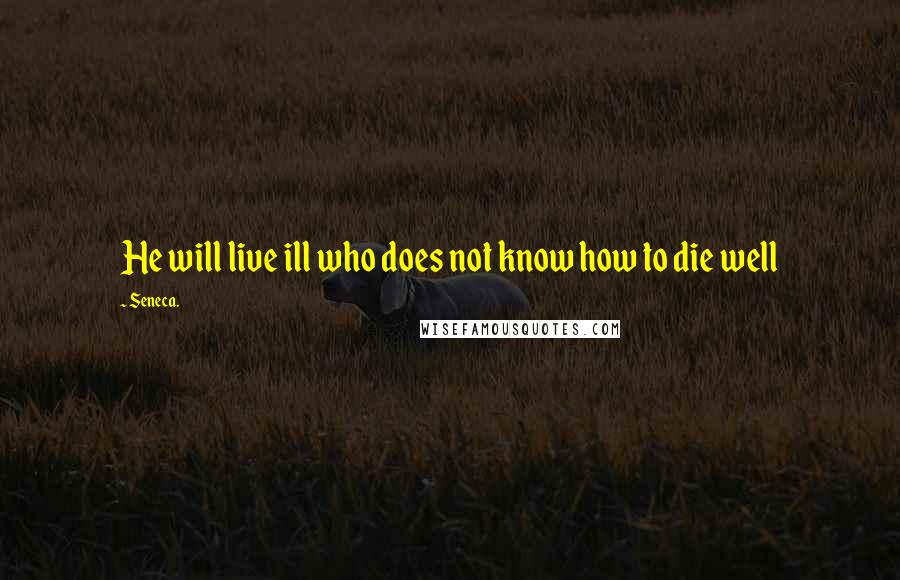 Seneca. Quotes: He will live ill who does not know how to die well