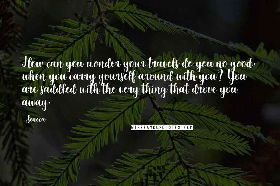 Seneca. Quotes: How can you wonder your travels do you no good, when you carry yourself around with you? You are saddled with the very thing that drove you away.