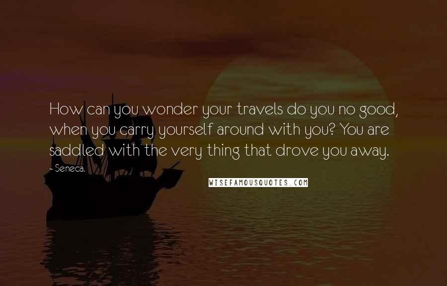 Seneca. Quotes: How can you wonder your travels do you no good, when you carry yourself around with you? You are saddled with the very thing that drove you away.