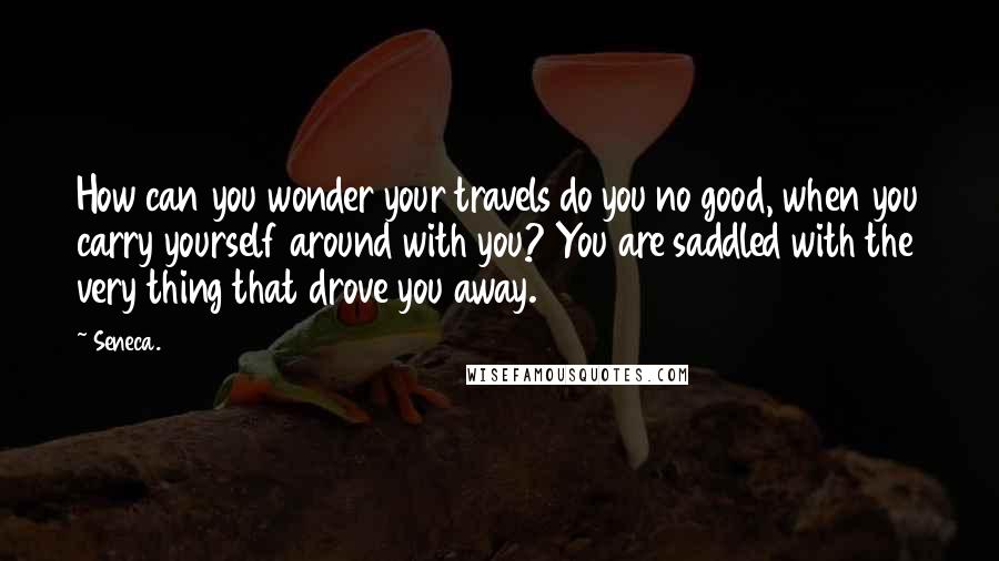 Seneca. Quotes: How can you wonder your travels do you no good, when you carry yourself around with you? You are saddled with the very thing that drove you away.