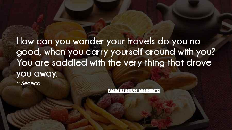 Seneca. Quotes: How can you wonder your travels do you no good, when you carry yourself around with you? You are saddled with the very thing that drove you away.