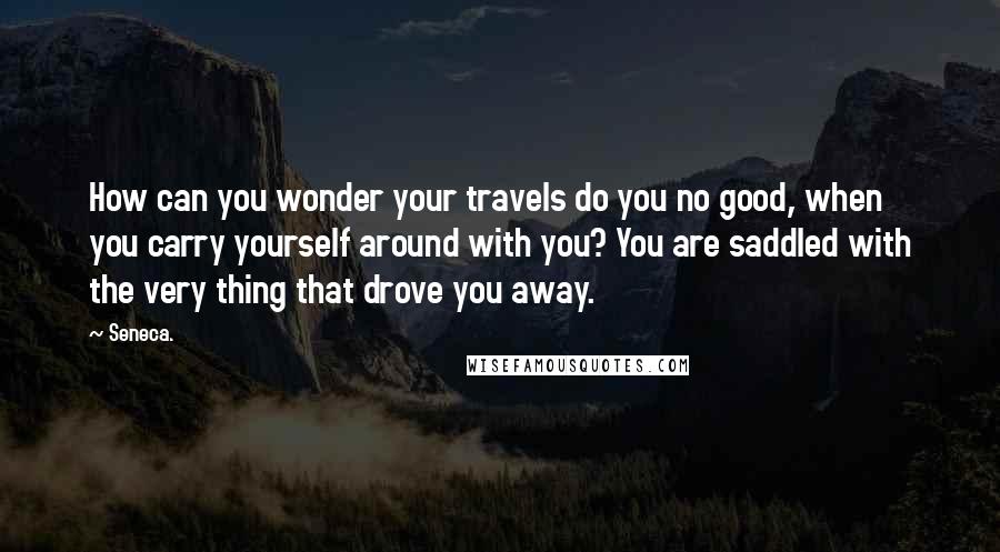 Seneca. Quotes: How can you wonder your travels do you no good, when you carry yourself around with you? You are saddled with the very thing that drove you away.