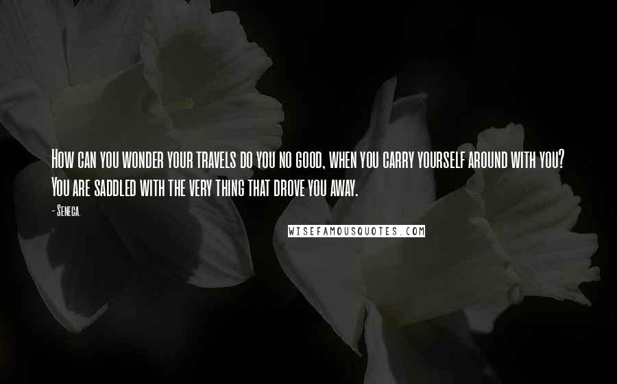 Seneca. Quotes: How can you wonder your travels do you no good, when you carry yourself around with you? You are saddled with the very thing that drove you away.