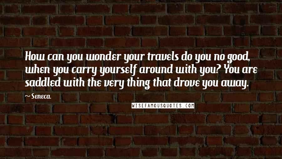 Seneca. Quotes: How can you wonder your travels do you no good, when you carry yourself around with you? You are saddled with the very thing that drove you away.