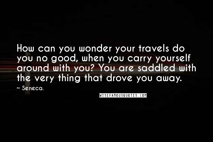 Seneca. Quotes: How can you wonder your travels do you no good, when you carry yourself around with you? You are saddled with the very thing that drove you away.