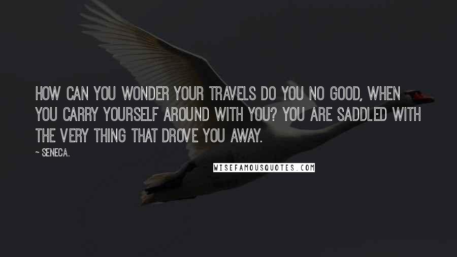 Seneca. Quotes: How can you wonder your travels do you no good, when you carry yourself around with you? You are saddled with the very thing that drove you away.