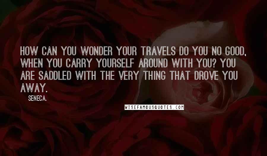Seneca. Quotes: How can you wonder your travels do you no good, when you carry yourself around with you? You are saddled with the very thing that drove you away.