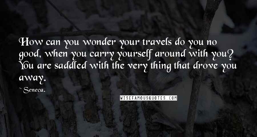 Seneca. Quotes: How can you wonder your travels do you no good, when you carry yourself around with you? You are saddled with the very thing that drove you away.
