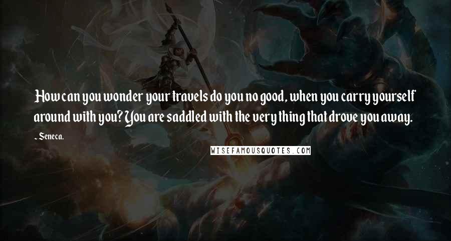 Seneca. Quotes: How can you wonder your travels do you no good, when you carry yourself around with you? You are saddled with the very thing that drove you away.