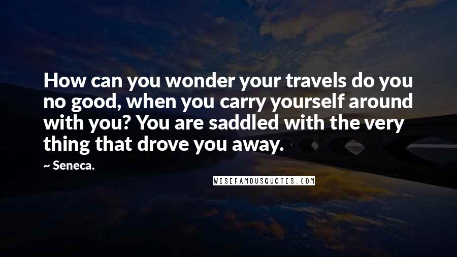 Seneca. Quotes: How can you wonder your travels do you no good, when you carry yourself around with you? You are saddled with the very thing that drove you away.