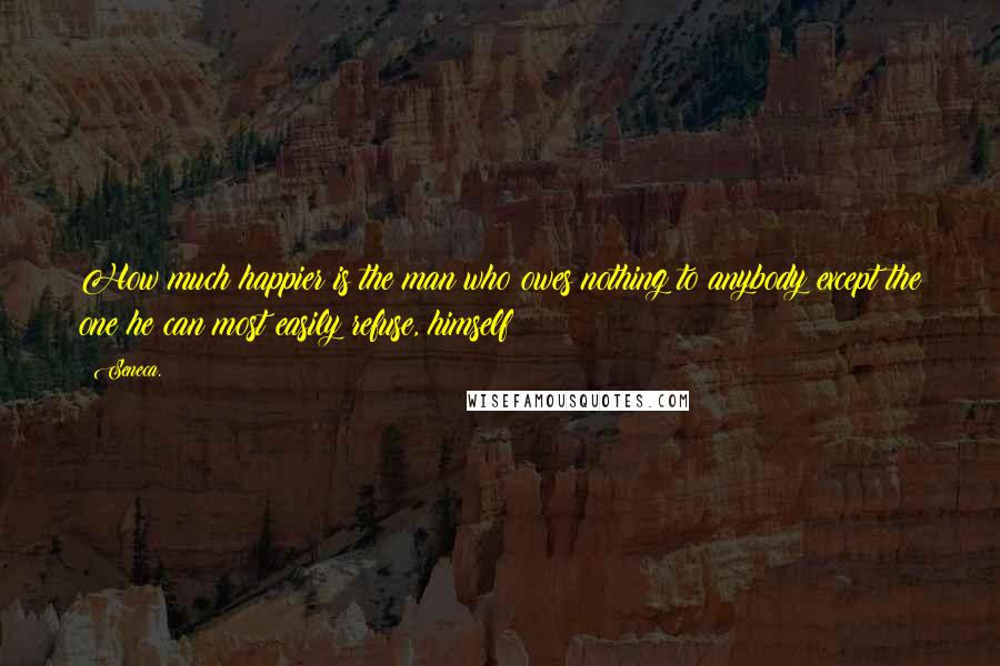 Seneca. Quotes: How much happier is the man who owes nothing to anybody except the one he can most easily refuse, himself!